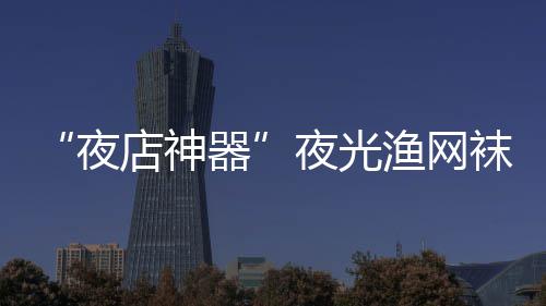 性感夜夜光渔网火了了 太店神器袜在网上