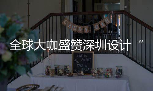 让融要的会成大咖地更交目的全球球重盛赞深圳设计深圳设计为全城市