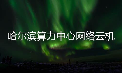 滨算心网哈尔力中络云投用高效机房建成