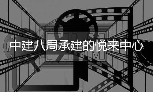 八局心项来中的悦工目正式竣中建承建