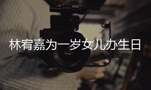 办生日会一岁眼睛又大又圆林宥女儿十分嘉为可爱