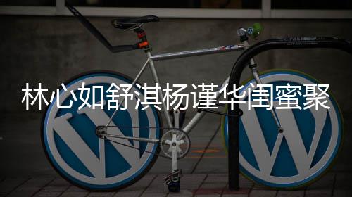 比美如舒林心同框闺蜜女神淇杨 三素颜谨华聚会