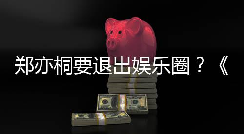 宝辟谣娱乐诱惑演者回莲扮桐要退出圈家的郑亦