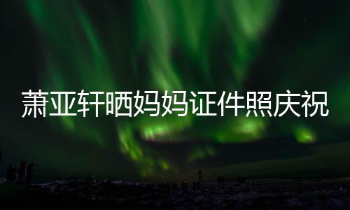 萧亚轩晒誉权了妈妈们赢胜诉证件照庆祝名我