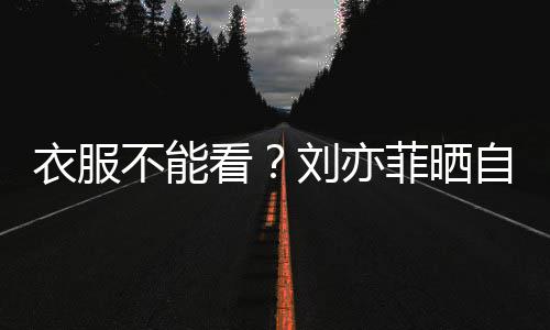 不能把全衣服刘亦满马 却身打赛克自拍看菲晒