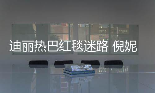 热巴雨彤引热议红毯迪丽迷路 倪妮周撞衫