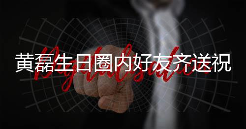 艺兴夜发黄磊好友雷深圈内齐送其庆生日孙红生祝福 张文为